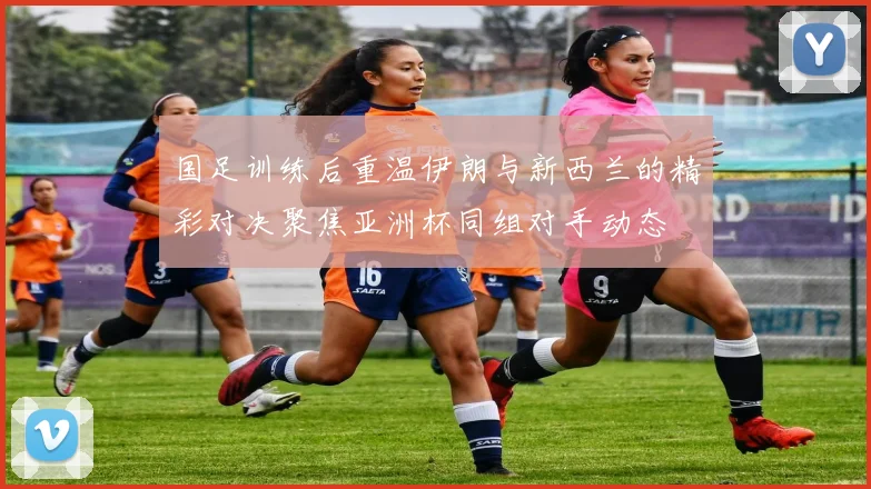 国足训练后重温伊朗与新西兰的精彩对决聚焦亚洲杯同组对手动态