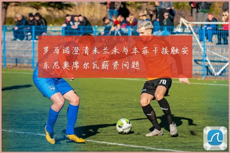 罗马诺澄清米兰未与本菲卡接触安东尼奥席尔瓦薪资问题