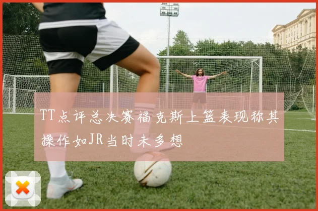 TT点评总决赛福克斯上篮表现称其操作如JR当时未多想