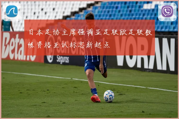 日本足协主席强调亚足联欧足联教练资格互认标志新起点