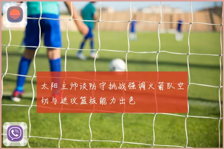 太阳主帅谈防守挑战强调火箭队空切与进攻篮板能力出色