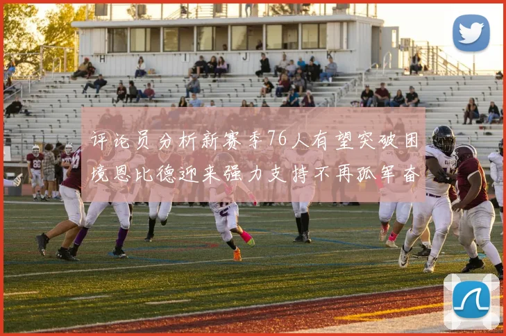 评论员分析新赛季76人有望突破困境恩比德迎来强力支持不再孤军奋战