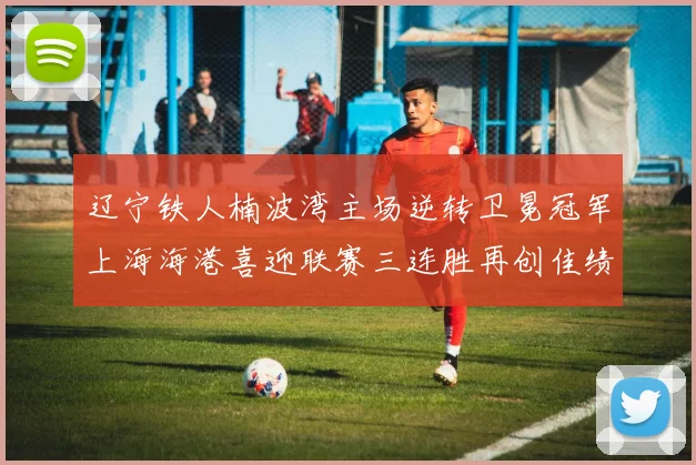 辽宁铁人楠波湾主场逆转卫冕冠军上海海港喜迎联赛三连胜再创佳绩