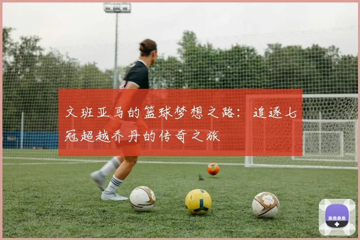 文班亚马的篮球梦想之路：追逐七冠超越乔丹的传奇之旅