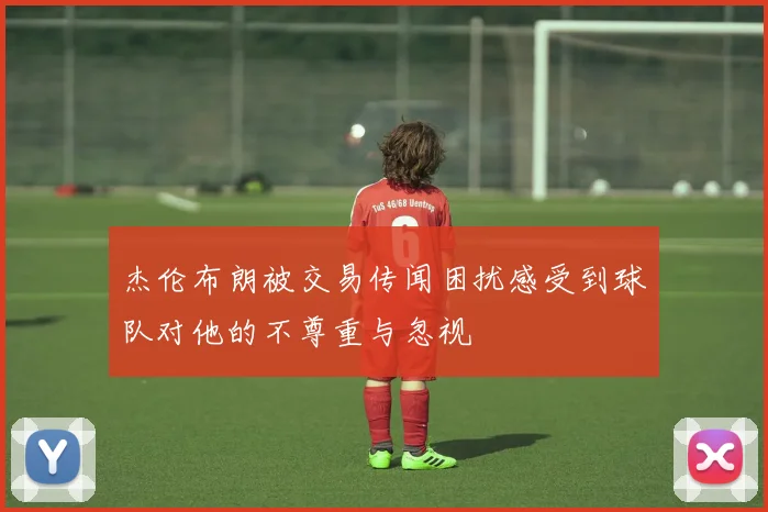杰伦布朗被交易传闻困扰感受到球队对他的不尊重与忽视