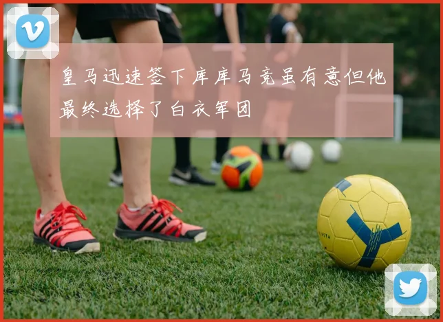 皇马迅速签下库库马竞虽有意但他最终选择了白衣军团