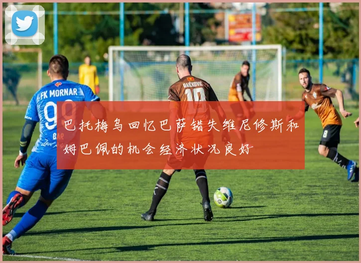 巴托梅乌回忆巴萨错失维尼修斯和姆巴佩的机会经济状况良好