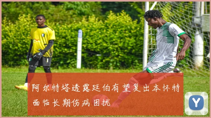 阿尔特塔透露廷伯有望复出本怀特面临长期伤病困扰