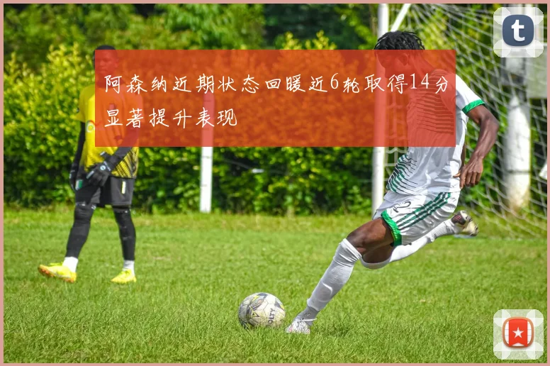 阿森纳近期状态回暖近6轮取得14分显著提升表现