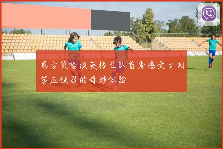 恩古莫哈谈英格兰队首秀感受立刻答应征召的奇妙体验