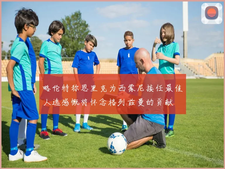 略伦特称恩里克为西蒙尼接任最佳人选感慨将怀念格列兹曼的贡献