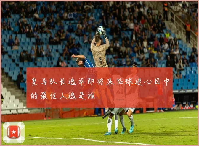 皇马队长选举即将来临球迷心目中的最佳人选是谁