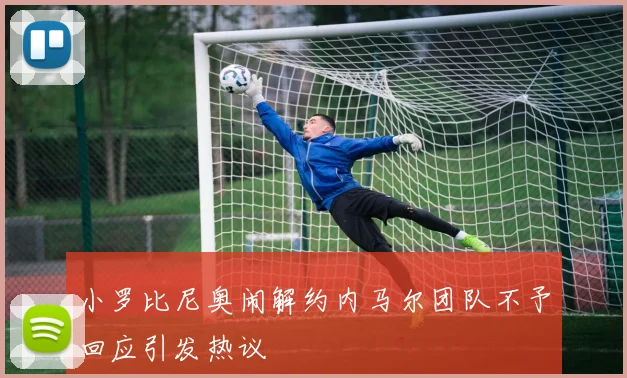 小罗比尼奥闹解约内马尔团队不予回应引发热议