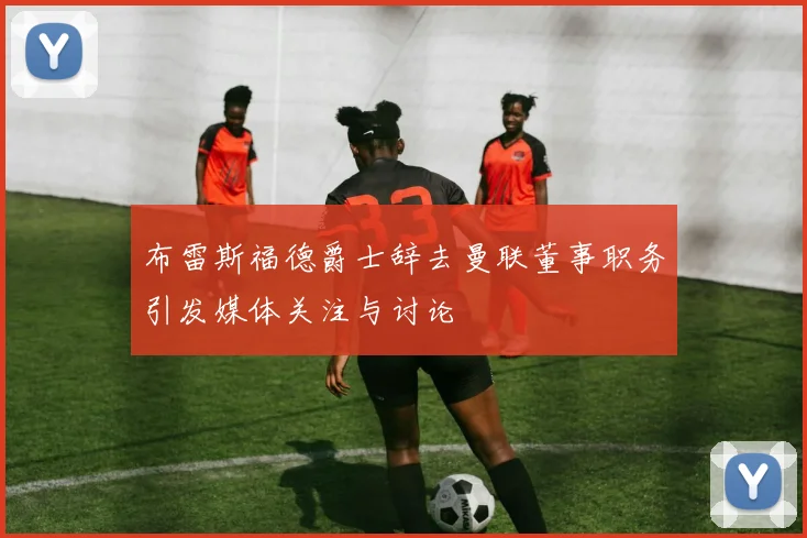 布雷斯福德爵士辞去曼联董事职务引发媒体关注与讨论