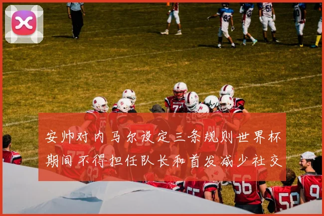 安帅对内马尔设定三条规则世界杯期间不得担任队长和首发减少社交媒体使用