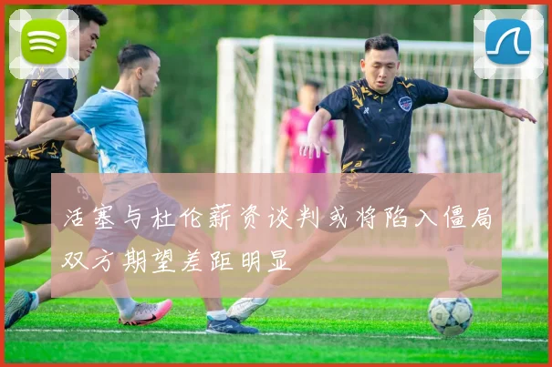 活塞与杜伦薪资谈判或将陷入僵局双方期望差距明显