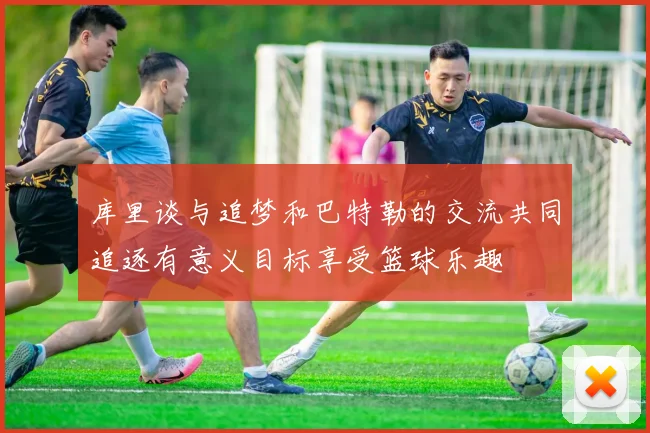 库里谈与追梦和巴特勒的交流共同追逐有意义目标享受篮球乐趣
