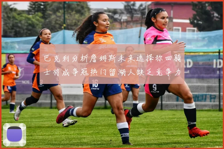 巴克利分析詹姆斯未来选择称回骑士将成争冠热门留湖人缺乏竞争力