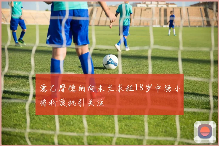 意乙摩德纳向米兰求租18岁中场小将科莫托引关注