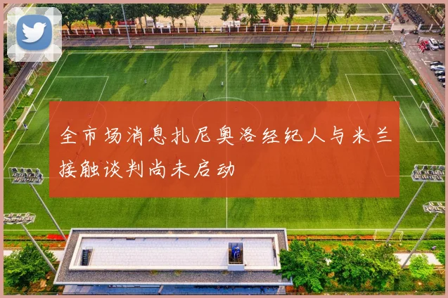 全市场消息扎尼奥洛经纪人与米兰接触谈判尚未启动